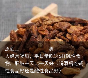 男人经常喝酒，平日常吃这6样碱性食物，肝脏一天比一天好（喝酒后吃碱性食品好还是酸性食品好）