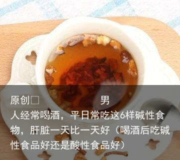 男人经常喝酒，平日常吃这6样碱性食物，肝脏一天比一天好（喝酒后吃碱性食品好还是酸性食品好）