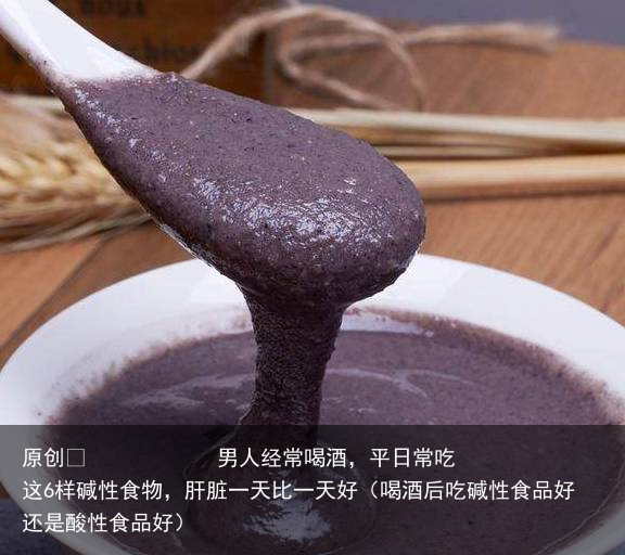 男人经常喝酒，平日常吃这6样碱性食物，肝脏一天比一天好（喝酒后吃碱性食品好还是酸性食品好）