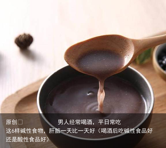 男人经常喝酒，平日常吃这6样碱性食物，肝脏一天比一天好（喝酒后吃碱性食品好还是酸性食品好）