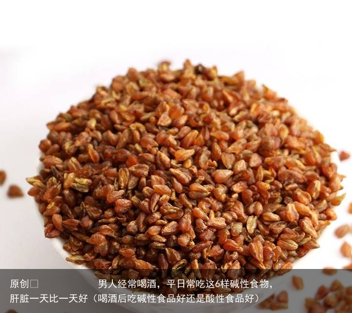 男人经常喝酒，平日常吃这6样碱性食物，肝脏一天比一天好（喝酒后吃碱性食品好还是酸性食品好）