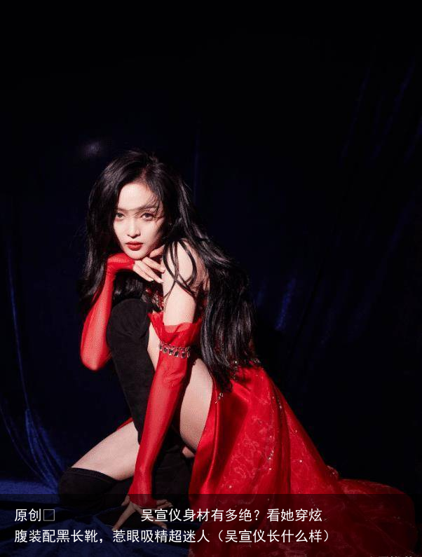 吴宣仪身材有多绝？看她穿炫腹装配黑长靴，惹眼吸精超迷人（吴宣仪长什么样）