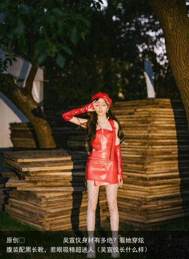 吴宣仪身材有多绝？看她穿炫腹装配黑长靴，惹眼吸精超迷人（吴宣仪长什么样）