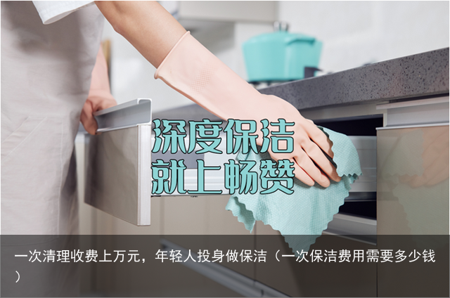 一次清理收费上万元，年轻人投身做保洁（一次保洁费用需要多少钱）