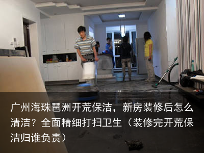 广州海珠琶洲开荒保洁，新房装修后怎么清洁？全面精细打扫卫生（装修完开荒保洁归谁负责）