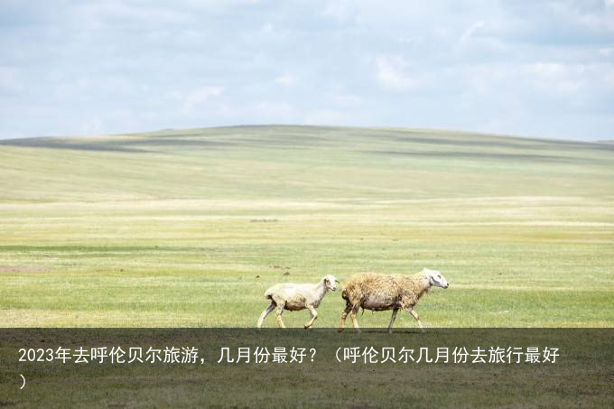 2023年去呼伦贝尔旅游，几月份最好？（呼伦贝尔几月份去旅行最好）