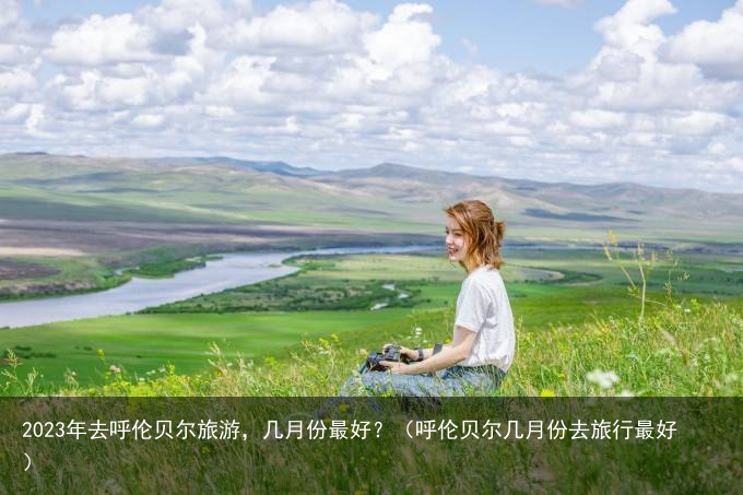 2023年去呼伦贝尔旅游，几月份最好？（呼伦贝尔几月份去旅行最好）