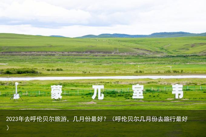 2023年去呼伦贝尔旅游，几月份最好？（呼伦贝尔几月份去旅行最好）