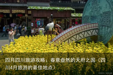 四月四川旅游攻略：春意盎然的天府之国（四川4月旅游的最佳地点）