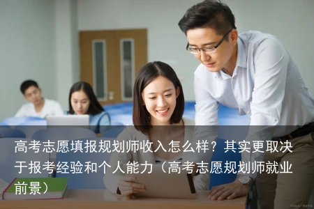 高考志愿填报规划师收入怎么样？其实更取决于报考经验和个人能力（高考志愿规划师就业前景）