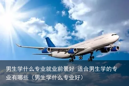 男生学什么专业就业前景好 适合男生学的专业有哪些（男生学什么专业好）