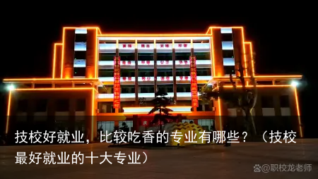 技校好就业，比较吃香的专业有哪些？（技校最好就业的十大专业）