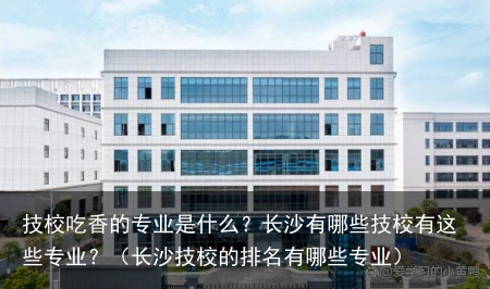 技校吃香的专业是什么？长沙有哪些技校有这些专业？（长沙技校的排名有哪些专业）