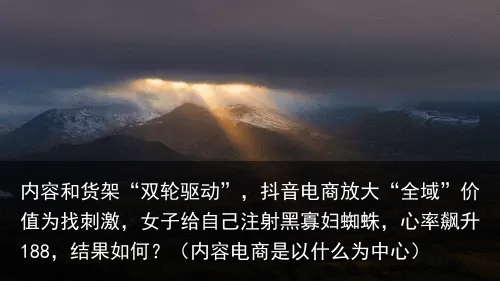 内容和货架“双轮驱动”，抖音电商放大“全域”价值（内容电商是以什么为中心）