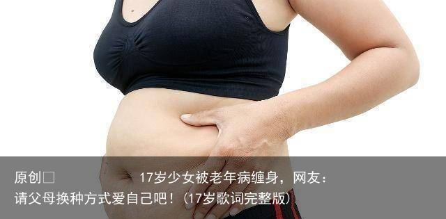17岁少女被老年病缠身，网友：请父母换种方式爱自己吧！(17岁歌词完整版)
