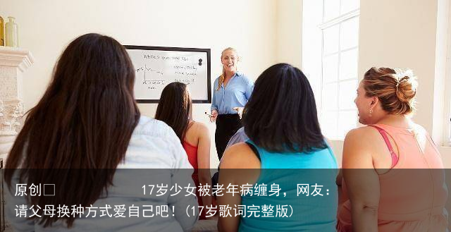 17岁少女被老年病缠身，网友：请父母换种方式爱自己吧！(17岁歌词完整版)
