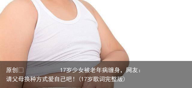 17岁少女被老年病缠身，网友：请父母换种方式爱自己吧！(17岁歌词完整版)