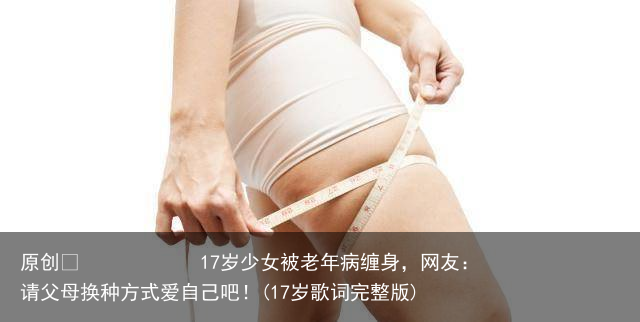 17岁少女被老年病缠身，网友：请父母换种方式爱自己吧！(17岁歌词完整版)