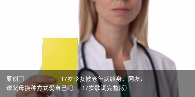17岁少女被老年病缠身，网友：请父母换种方式爱自己吧！(17岁歌词完整版)