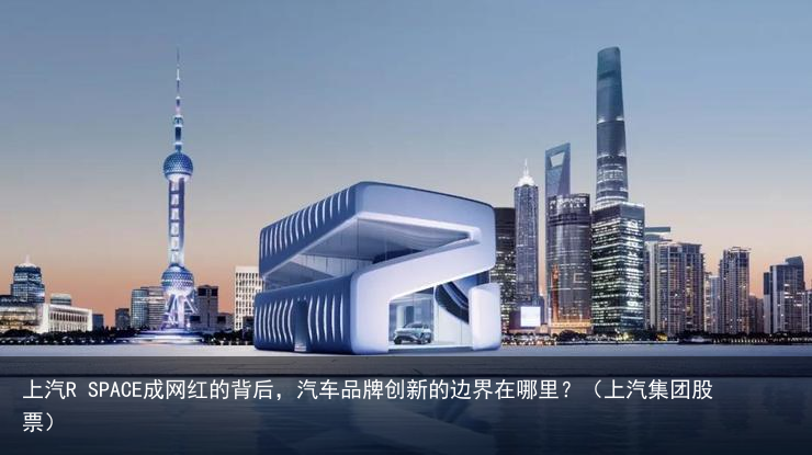 上汽R SPACE成网红的背后，汽车品牌创新的边界在哪里？（上汽集团股票）