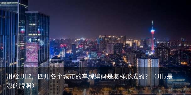 川A到川Z，四川各个城市的车牌编码是怎样形成的？（川a是哪的牌照）