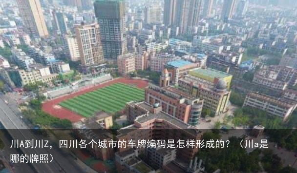 川A到川Z，四川各个城市的车牌编码是怎样形成的？（川a是哪的牌照）