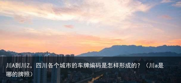 川A到川Z，四川各个城市的车牌编码是怎样形成的？（川a是哪的牌照）