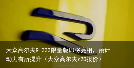 大众高尔夫R 333限量版即将亮相，预计动力有所提升（大众高尔夫r20报价）