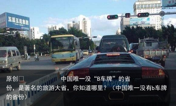 原创            中国唯一没“B车牌”的省份，是著名的旅游大省，你知道哪里？（中国唯一没有b车牌的省份）