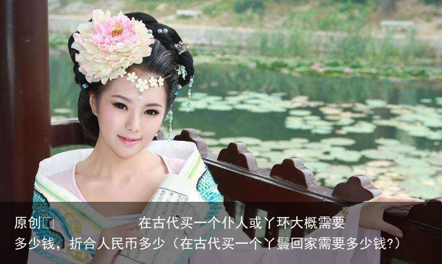 原创            在古代买一个仆人或丫环大概需要多少钱，折合人民币多少（在古代买一个丫鬟回家需要多少钱?）