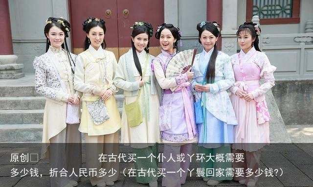 原创            在古代买一个仆人或丫环大概需要多少钱，折合人民币多少（在古代买一个丫鬟回家需要多少钱?）