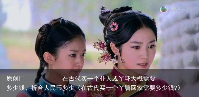 原创            在古代买一个仆人或丫环大概需要多少钱，折合人民币多少（在古代买一个丫鬟回家需要多少钱?）