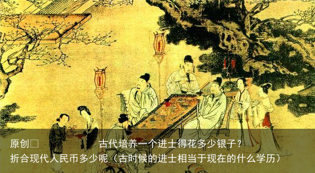 原创            古代培养一个进士得花多少银子？折合现代人民币多少呢（古时候的进士相当于现在的什么学历）