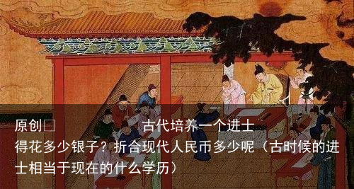 原创            古代培养一个进士得花多少银子？折合现代人民币多少呢（古时候的进士相当于现在的什么学历）