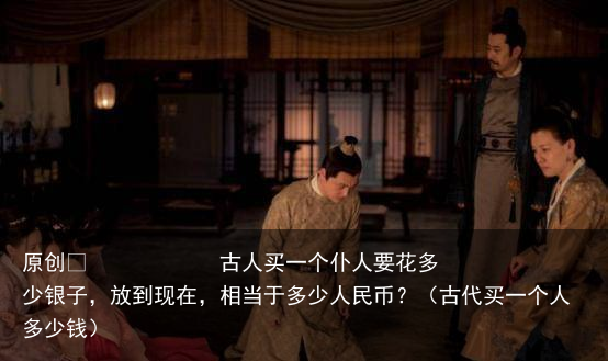 原创            古人买一个仆人要花多少银子，放到现在，相当于多少人民币？（古代买一个人多少钱）