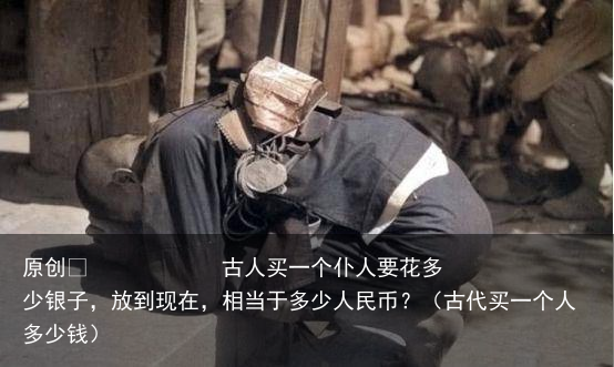 原创            古人买一个仆人要花多少银子，放到现在，相当于多少人民币？（古代买一个人多少钱）