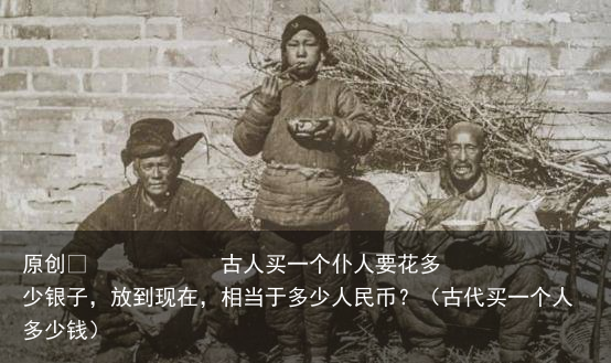 原创            古人买一个仆人要花多少银子，放到现在，相当于多少人民币？（古代买一个人多少钱）