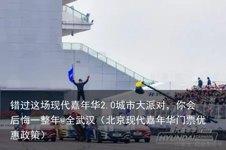 错过这场现代嘉年华2.0城市大派对，你会后悔一整年@全武汉（北京现代嘉年华门票优惠政策）