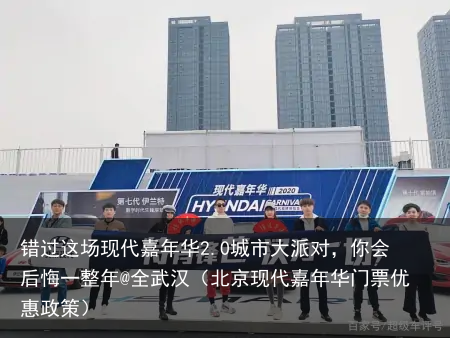 错过这场现代嘉年华2.0城市大派对，你会后悔一整年@全武汉（北京现代嘉年华门票优惠政策）