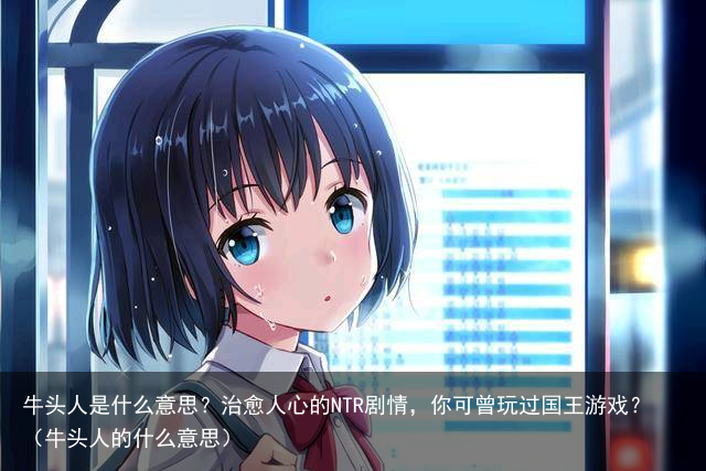 牛头人是什么意思？治愈人心的NTR剧情，你可曾玩过国王游戏？（牛头人的什么意思）
