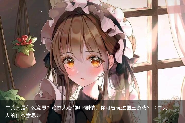 牛头人是什么意思？治愈人心的NTR剧情，你可曾玩过国王游戏？（牛头人的什么意思）