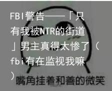 FBI警告——「只有我被NTR的街道」男主真得太惨了（fbi有在监视我嘛）