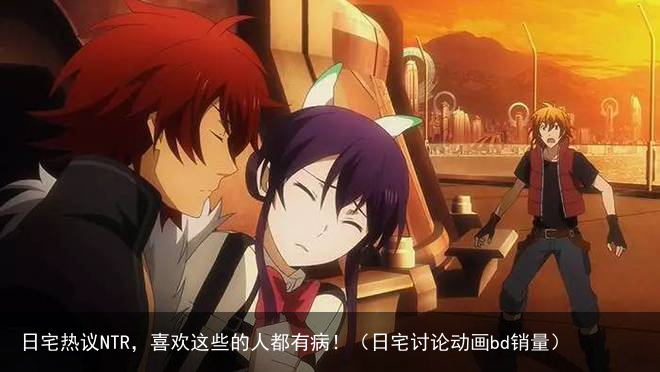 日宅热议NTR，喜欢这些的人都有病！（日宅讨论动画bd销量）