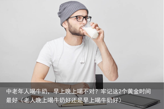 中老年人喝牛奶，早上晚上喝不对？牢记这2个黄金时间最好（老人晚上喝牛奶好还是早上喝牛奶好）