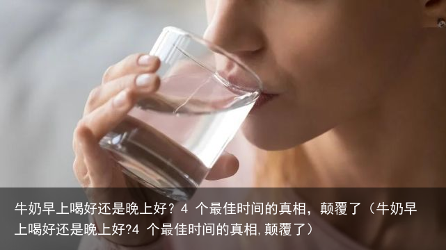 牛奶早上喝好还是晚上好？4 个最佳时间的真相，颠覆了（牛奶早上喝好还是晚上好?4 个最佳时间的真相,颠覆了）