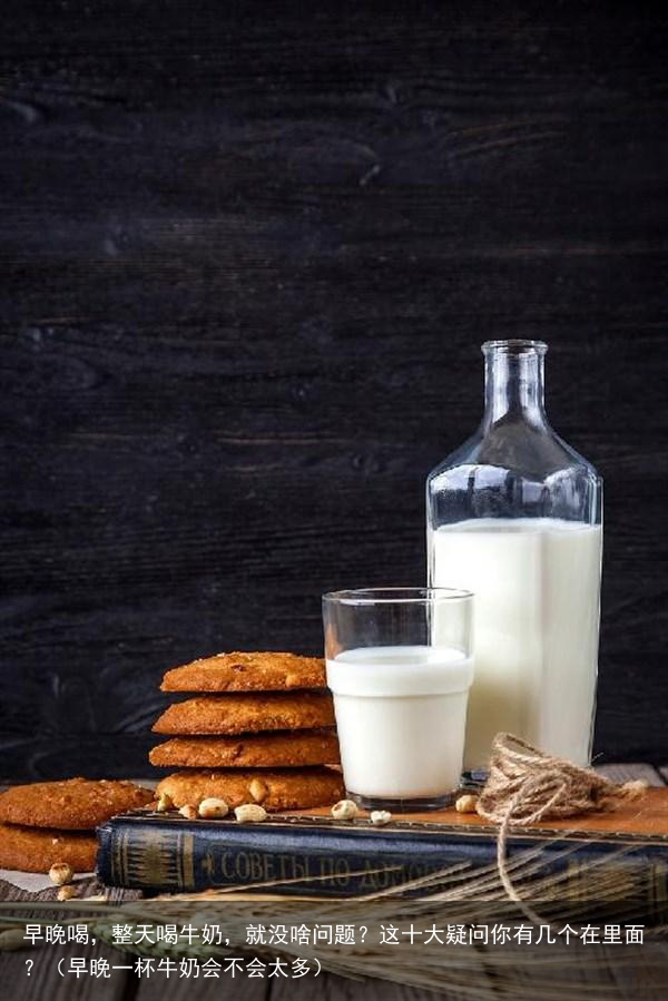 早晚喝，整天喝牛奶，就没啥问题？这十大疑问你有几个在里面？（早晚一杯牛奶会不会太多）