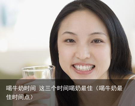 喝牛奶时间 这三个时间喝奶最佳（喝牛奶最佳时间点）