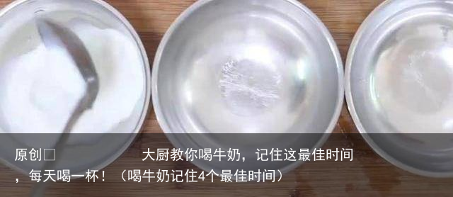 大厨教你喝牛奶，记住这最佳时间，每天喝一杯！（喝牛奶记住4个最佳时间）