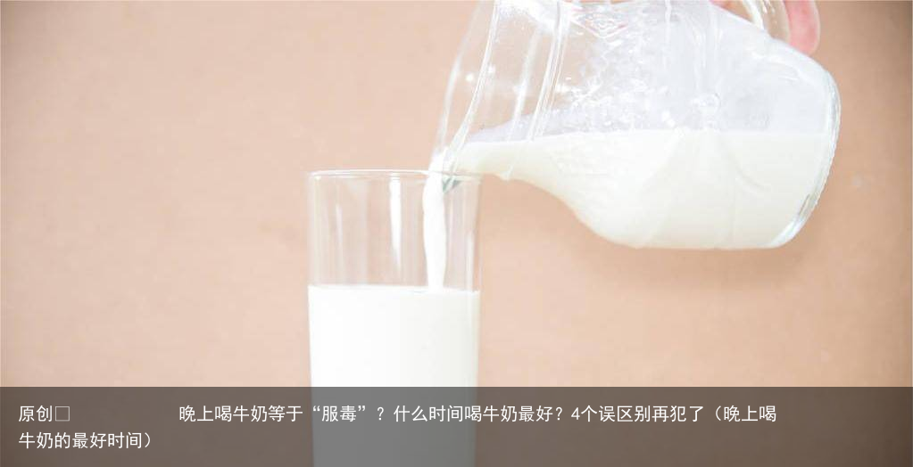 晚上喝牛奶等于“服毒”？什么时间喝牛奶最好？4个误区别再犯了（晚上喝牛奶的最好时间）