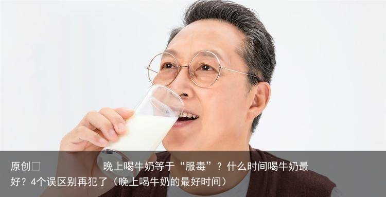 晚上喝牛奶等于“服毒”？什么时间喝牛奶最好？4个误区别再犯了（晚上喝牛奶的最好时间）